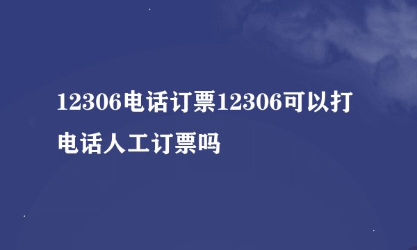 12306电话订票12306可以打电话人工订票吗