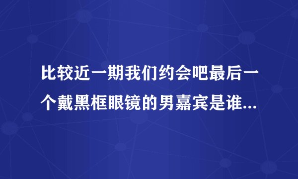 比较近一期我们约会吧最后一个戴黑框眼镜的男嘉宾是谁啊，他没和谁牵手成功的，他