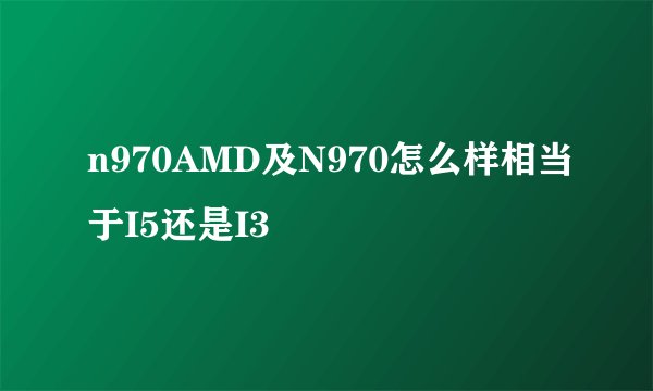 n970AMD及N970怎么样相当于I5还是I3