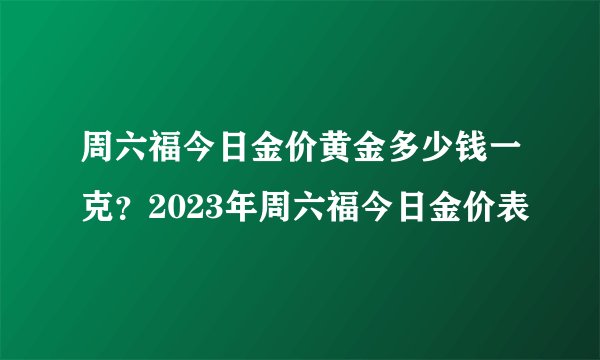 周六福今日金价黄金多少钱一克？2023年周六福今日金价表