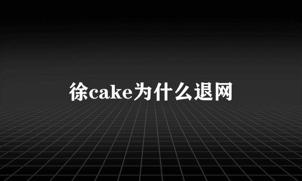 徐cake为什么退网