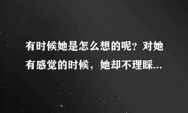 有时候她是怎么想的呢？对她有感觉的时候，她却不理睬你，甚至当做是透明的