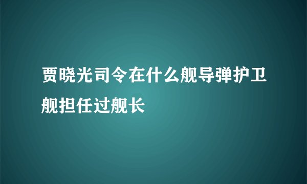 贾晓光司令在什么舰导弹护卫舰担任过舰长