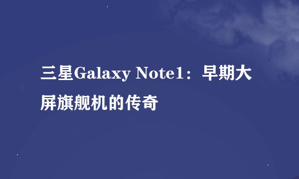 三星Galaxy Note1：早期大屏旗舰机的传奇