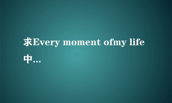 求Every moment ofmy life 中文翻译？~