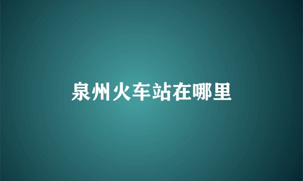 泉州火车站在哪里