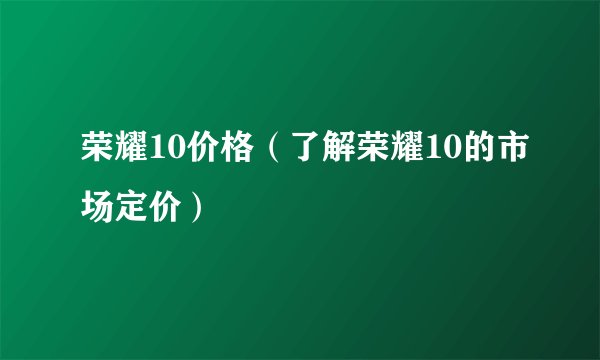 荣耀10价格（了解荣耀10的市场定价）