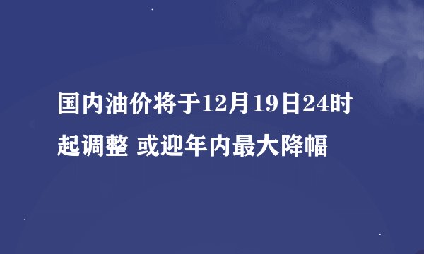 国内油价将于12月19日24时起调整 或迎年内最大降幅