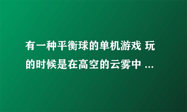 有一种平衡球的单机游戏 玩的时候是在高空的云雾中 叫什么名啊~~在哪能找见？