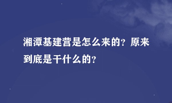湘潭基建营是怎么来的？原来到底是干什么的？