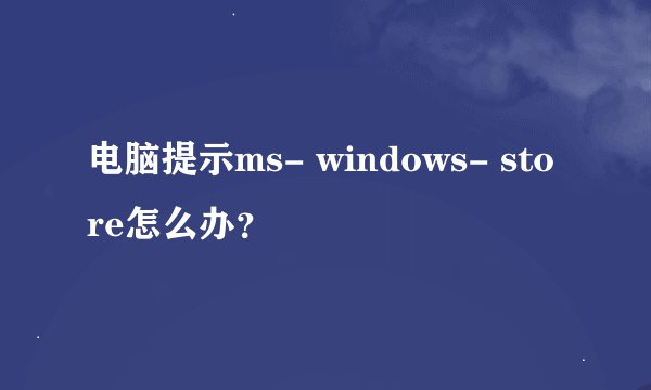 电脑提示ms- windows- store怎么办？