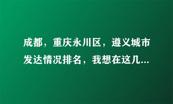 成都，重庆永川区，遵义城市发达情况排名，我想在这几个城市买房，哪个有发展潜力？