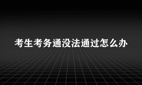 考生考务通没法通过怎么办