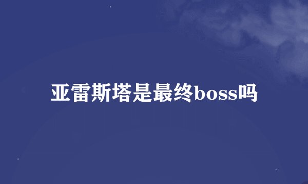 亚雷斯塔是最终boss吗