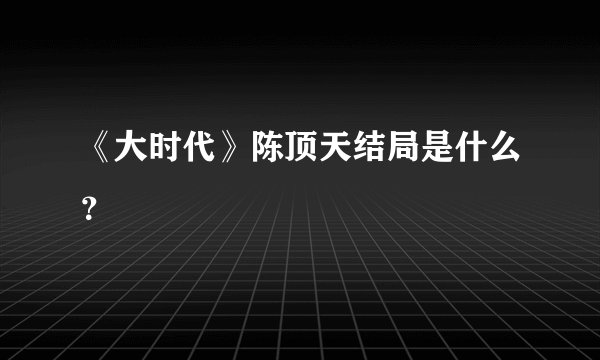 《大时代》陈顶天结局是什么？