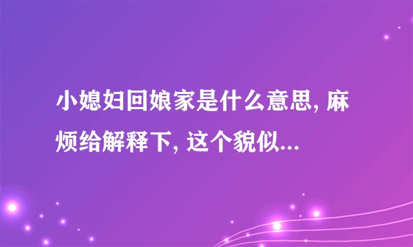 小媳妇回娘家是什么意思, 麻烦给解释下, 这个貌似是 民间俗语吧