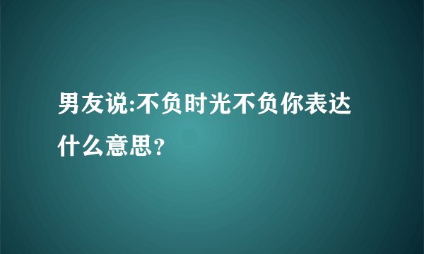 男友说:不负时光不负你表达什么意思？