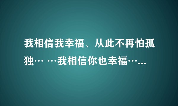 我相信我幸福、从此不再怕孤独… …我相信你也幸福… …（这是哪首歌的歌词啊？）拜托各位了 3Q