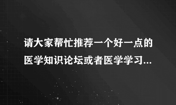 请大家帮忙推荐一个好一点的医学知识论坛或者医学学习网站，要大众化的，不是那种专业学术的论坛或网站