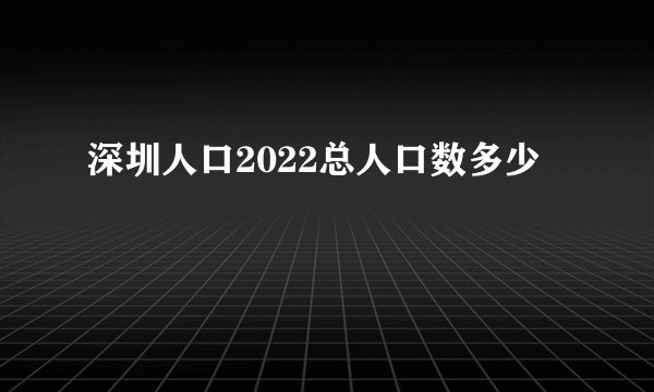深圳人口2022总人口数多少