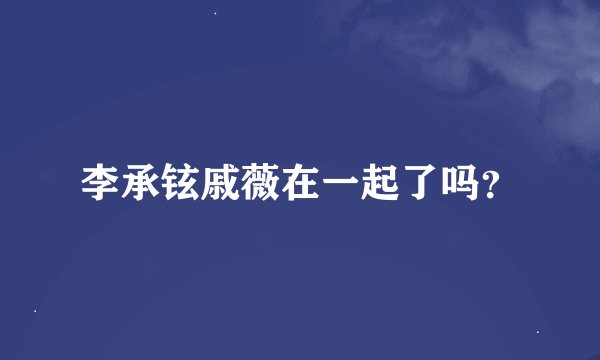 李承铉戚薇在一起了吗？