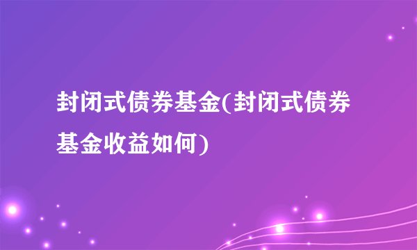 封闭式债券基金(封闭式债券基金收益如何)