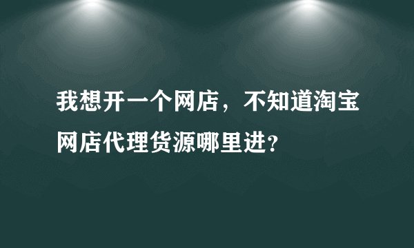 我想开一个网店，不知道淘宝网店代理货源哪里进？