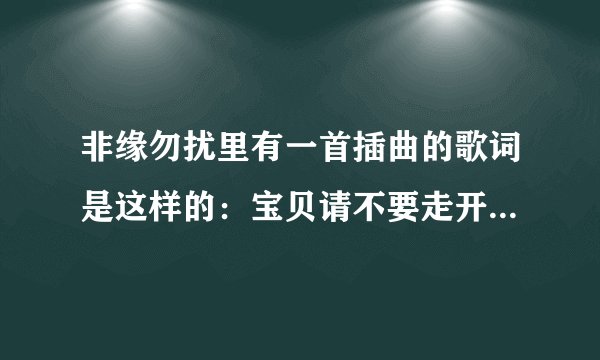 非缘勿扰里有一首插曲的歌词是这样的：宝贝请不要走开。节奏很轻快的，有谁知道的可以回答吗？谢谢！