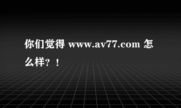 你们觉得 www.av77.com 怎么样？！