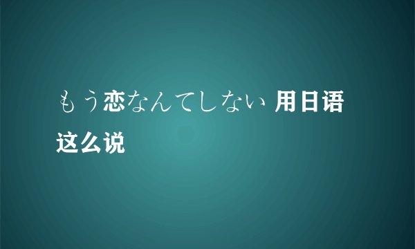 もう恋なんてしない 用日语这么说