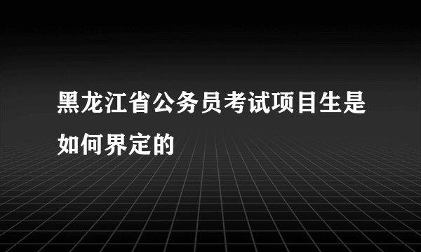 黑龙江省公务员考试项目生是如何界定的
