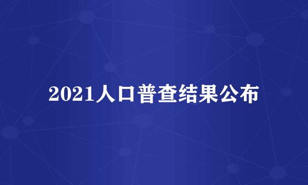 2021人口普查结果公布