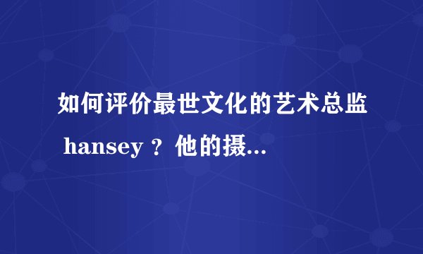 如何评价最世文化的艺术总监 hansey ？他的摄影及艺术设计有何特点与厉害之处？