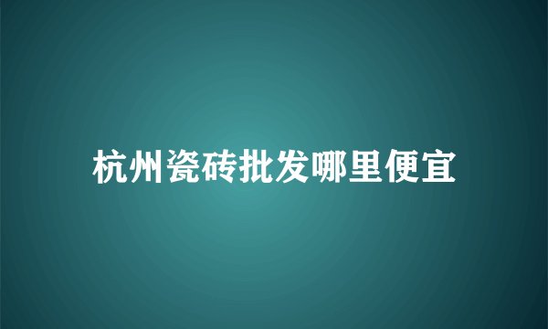 杭州瓷砖批发哪里便宜