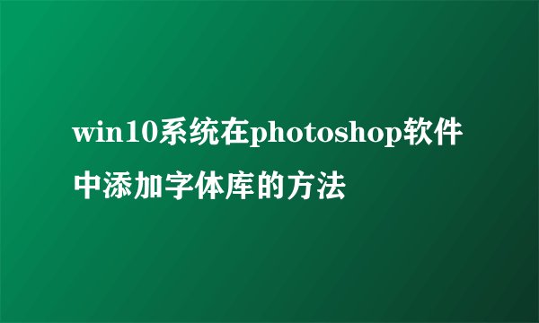 win10系统在photoshop软件中添加字体库的方法