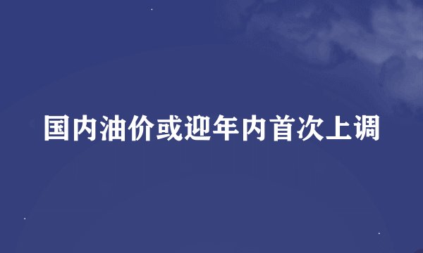 国内油价或迎年内首次上调