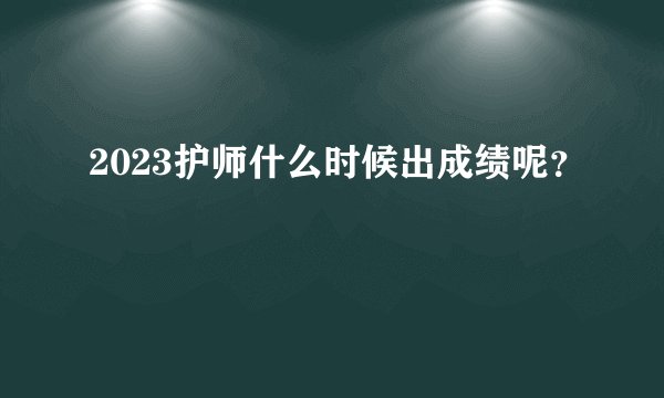 2023护师什么时候出成绩呢？