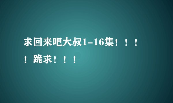 求回来吧大叔1-16集！！！！跪求！！！