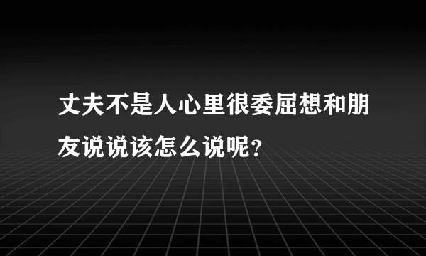 丈夫不是人心里很委屈想和朋友说说该怎么说呢？