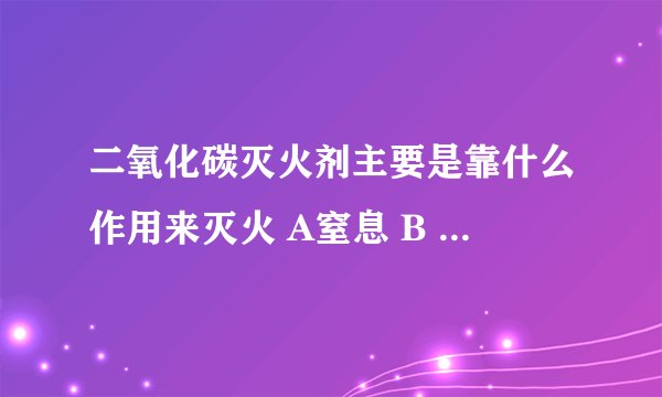 二氧化碳灭火剂主要是靠什么作用来灭火 A窒息 B 冷却 C隔离