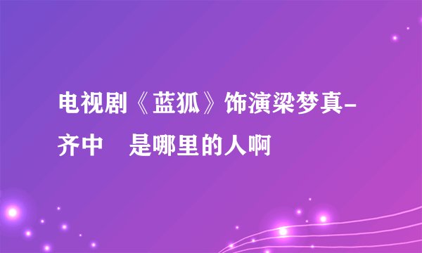 电视剧《蓝狐》饰演梁梦真-齐中旸是哪里的人啊