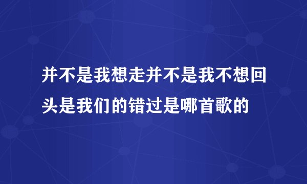 并不是我想走并不是我不想回头是我们的错过是哪首歌的