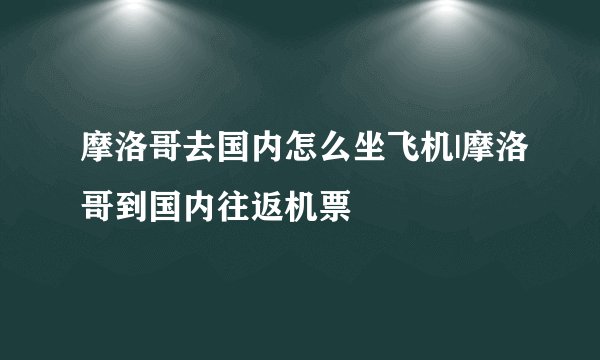 摩洛哥去国内怎么坐飞机|摩洛哥到国内往返机票