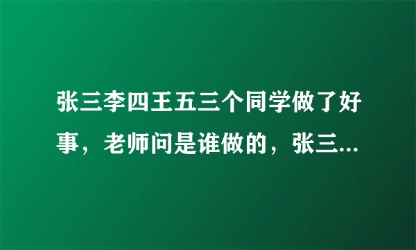 张三李四王五三个同学做了好事，老师问是谁做的，张三说是李四，李四说不是他，王五说也不是他。他们中只