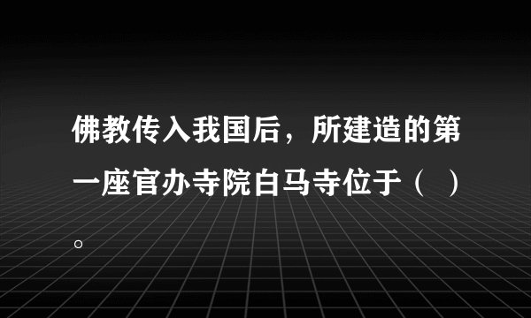 佛教传入我国后，所建造的第一座官办寺院白马寺位于（ ）。