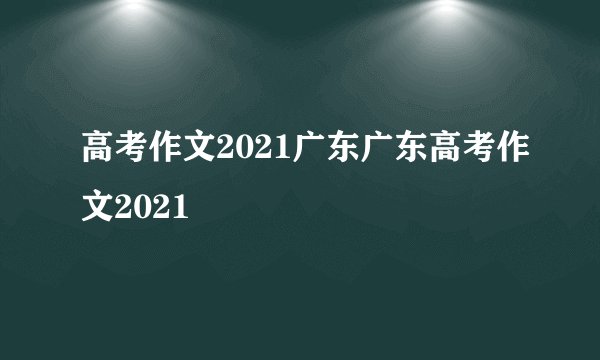 高考作文2021广东广东高考作文2021