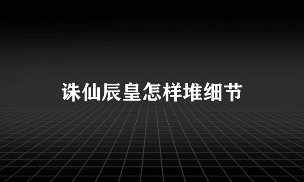 诛仙辰皇怎样堆细节