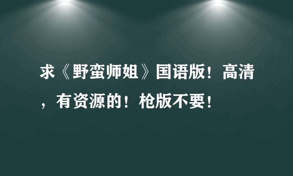求《野蛮师姐》国语版！高清，有资源的！枪版不要！