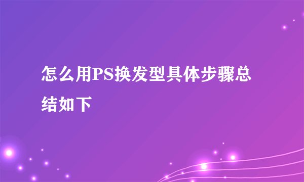 怎么用PS换发型具体步骤总结如下