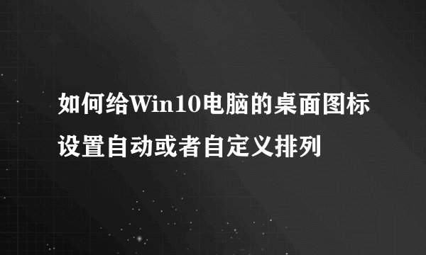 如何给Win10电脑的桌面图标设置自动或者自定义排列